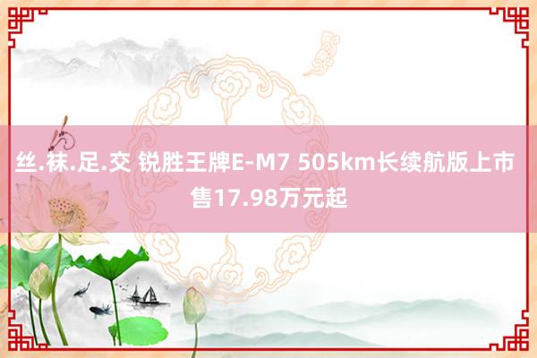 丝.袜.足.交 锐胜王牌E-M7 505km长续航版上市 售17.98万元起
