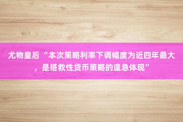 尤物皇后 “本次策略利率下调幅度为近四年最大，是搭救性货币策略的遑急体现”
