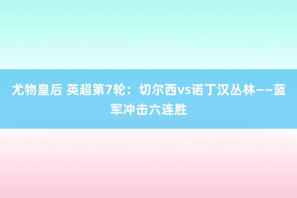 尤物皇后 英超第7轮：切尔西vs诺丁汉丛林——蓝军冲击六连胜