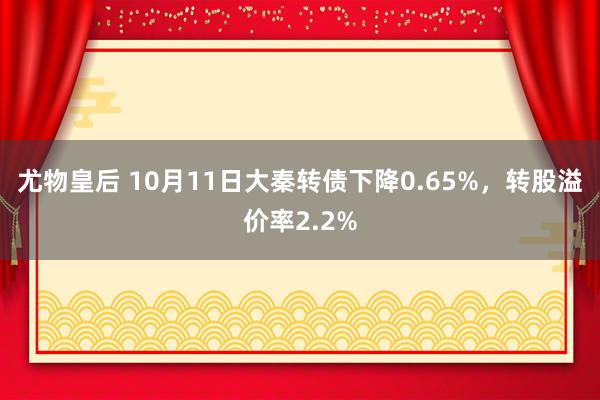 尤物皇后 10月11日大秦转债下降0.65%,转股溢价率2.2%