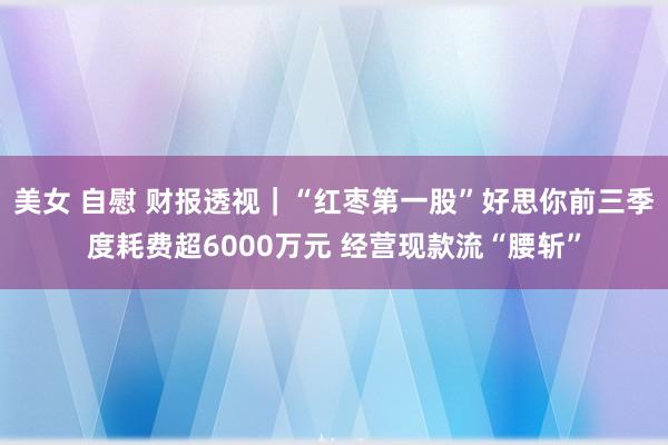 美女 自慰 财报透视｜“红枣第一股”好思你前三季度耗费超6000万元 经营现款流“腰斩”