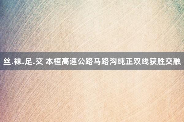 丝.袜.足.交 本桓高速公路马路沟纯正双线获胜交融