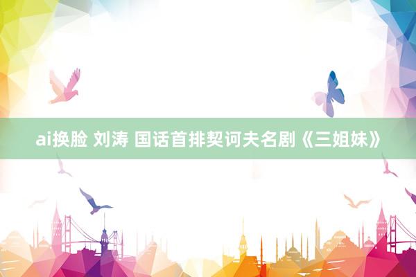 ai换脸 刘涛 国话首排契诃夫名剧《三姐妹》
