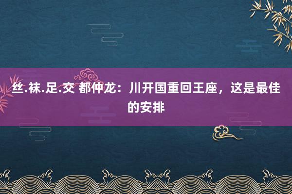 丝.袜.足.交 都仲龙：川开国重回王座，这是最佳的安排