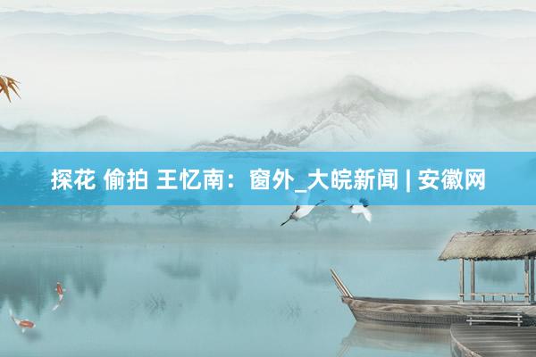 探花 偷拍 王忆南：窗外_大皖新闻 | 安徽网