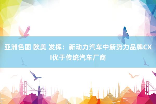 亚洲色图 欧美 发挥：新动力汽车中新势力品牌CXI优于传统汽车厂商