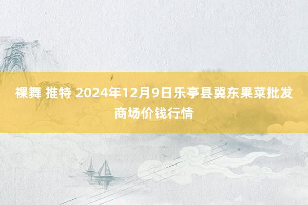 裸舞 推特 2024年12月9日乐亭县冀东果菜批发商场价钱行情