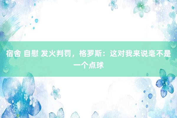 宿舍 自慰 发火判罚,格罗斯:这对我来说毫不是一个点球