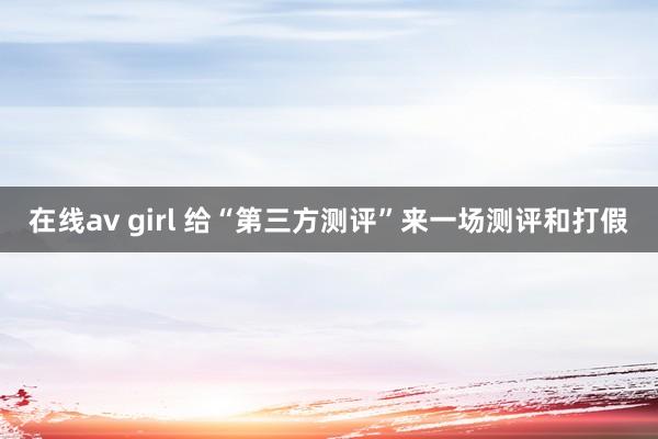在线av girl 给“第三方测评”来一场测评和打假
