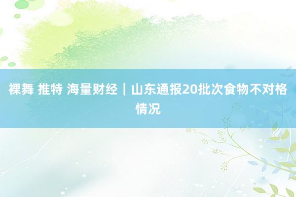 裸舞 推特 海量财经｜山东通报20批次食物不对格情况