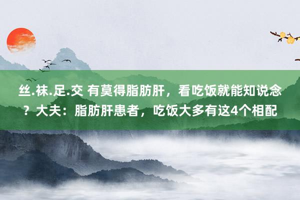 丝.袜.足.交 有莫得脂肪肝，看吃饭就能知说念？大夫：脂肪肝患者，吃饭大多有这4个相配