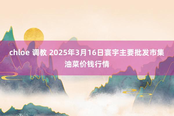 chloe 调教 2025年3月16日寰宇主要批发市集油菜价钱行情