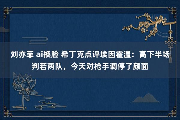 刘亦菲 ai换脸 希丁克点评埃因霍温：高下半场判若两队，今天对枪手调停了颜面