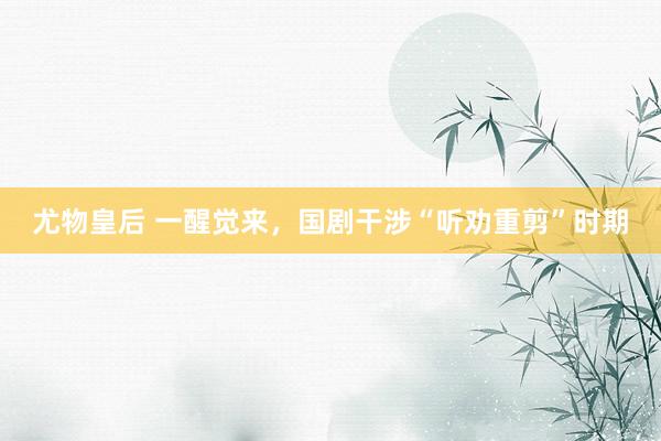 尤物皇后 一醒觉来，国剧干涉“听劝重剪”时期
