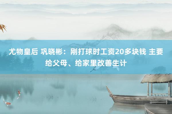 尤物皇后 巩晓彬：刚打球时工资20多块钱 主要给父母、给家里改善生计