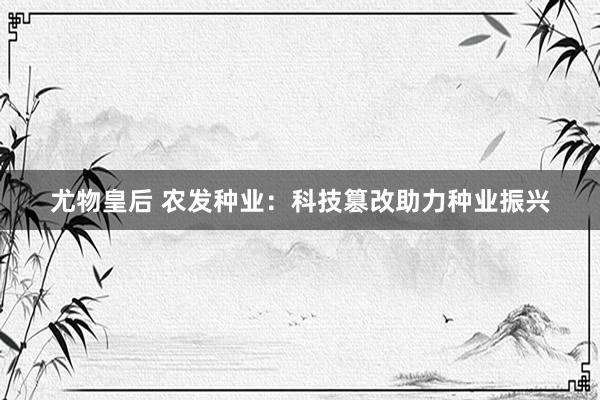 尤物皇后 农发种业：科技篡改助力种业振兴