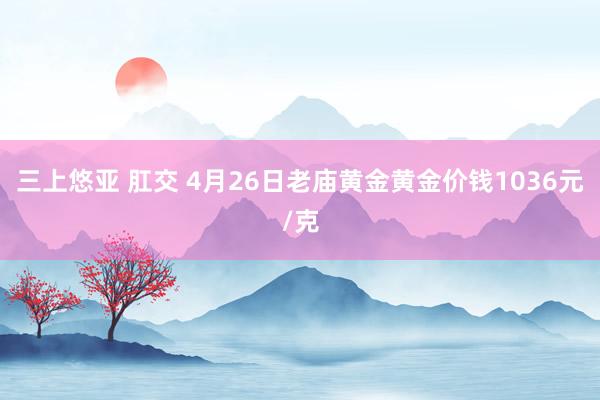 三上悠亚 肛交 4月26日老庙黄金黄金价钱1036元/克